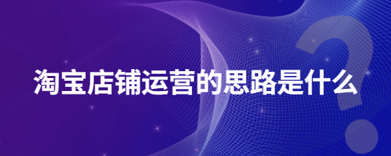 一、淘宝店铺运营的思路是什么？